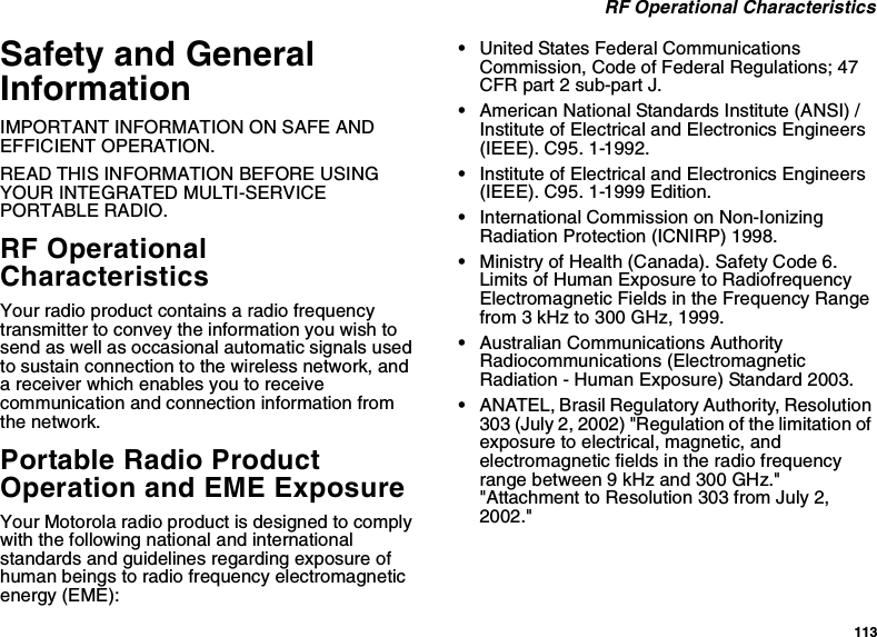 113RF Operational CharacteristicsSafety and GeneralInformationIMPORTANT INFORMATION ON SAFE ANDEFFICIENT OPERATION.READ THIS INFORMATION BEFORE USINGYOUR INTEGRATED MULTI-SERVICEPORTABLE RADIO.RF OperationalCharacteristicsYour radio product contains a radio frequencytransmitter to convey the information you wish tosend as well as occasional automatic signals usedto sustain connection to the wireless network, anda receiver which enables you to receivecommunication and connection information fromthe network.Portable Radio ProductOperation and EME ExposureYour Motorola radio product is designed to complywith the following national and internationalstandards and guidelines regarding exposure ofhuman beings to radio frequency electromagneticenergy (EME):•United States Federal CommunicationsCommission, Code of Federal Regulations; 47CFR part 2 sub-part J.•American National Standards Institute (ANSI) /Institute of Electrical and Electronics Engineers(IEEE). C95. 1-1992.•Institute of Electrical and Electronics Engineers(IEEE). C95. 1-1999 Edition.•International Commission on Non-IonizingRadiation Protection (ICNIRP) 1998.•Ministry of Health (Canada). Safety Code 6.Limits of Human Exposure to RadiofrequencyElectromagnetic Fields in the Frequency Rangefrom 3 kHz to 300 GHz, 1999.•Australian Communications AuthorityRadiocommunications (ElectromagneticRadiation - Human Exposure) Standard 2003.•ANATEL, Brasil Regulatory Authority, Resolution303 (July 2, 2002) &quot;Regulation of the limitation ofexposure to electrical, magnetic, andelectromagnetic fields in the radio frequencyrangebetween9kHzand300GHz.&quot;&quot;Attachment to Resolution 303 from July 2,2002.&quot;