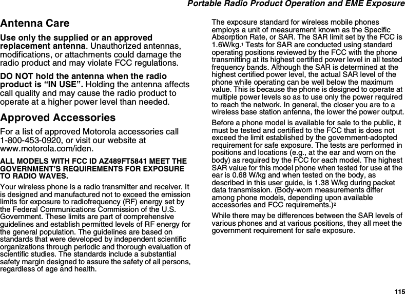 115Portable Radio Product Operation and EME ExposureAntenna CareUse only the supplied or an approvedreplacement antenna. Unauthorized antennas,modifications, or attachments could damage theradio product and may violate FCC regulations.DO NOT hold the antenna when the radioproduct is “IN USE”. Holding the antenna affectscall quality and may cause the radio product tooperate at a higher power level than needed.Approved AccessoriesFor a list of approved Motorola accessories call1-800-453-0920, or visit our website atwww.motorola.com/iden.ALL MODELS WITH FCC ID AZ489FT5841 MEET THEGOVERNMENT’S REQUIREMENTS FOR EXPOSURETO RADIO WAVES.Your wireless phone is a radio transmitter and receiver. Itis designed and manufactured not to exceed the emissionlimits for exposure to radiofrequency (RF) energy set bythe Federal Communications Commission of the U.S.Government. These limits are part of comprehensiveguidelines and establish permitted levels of RF energy forthe general population. The guidelines are based onstandards that were developed by independent scientificorganizations through periodic and thorough evaluation ofscientific studies. The standards include a substantialsafety margin designed to assure the safety of all persons,regardless of age and health.The exposure standard for wireless mobile phonesemploys a unit of measurement known as the SpecificAbsorption Rate, or SAR. The SAR limit set by the FCC is1.6W/kg.1Tests for SAR are conducted using standardoperating positions reviewed by the FCC with the phonetransmitting at its highest certified power level in all testedfrequency bands. Although the SAR is determined at thehighest certified power level, the actual SAR level of thephone while operating can be well below the maximumvalue. This is because the phone is designed to operate atmultiple power levels so as to use only the power requiredto reach the network. In general, the closer you are to awireless base station antenna, the lower the power output.Before a phone model is available for sale to the public, itmust be tested and certified to the FCC that is does notexceed the limit established by the government-adoptedrequirement for safe exposure. The tests are performed inpositions and locations (e.g., at the ear and worn on thebody) as required by the FCC for each model. The highestSAR value for this model phone when tested for use at theear is 0.68 W/kg and when tested on the body, asdescribed in this user guide, is 1.38 W/kg during packetdata transmission. (Body-worn measurements differamong phone models, depending upon availableaccessories and FCC requirements.)2While there may be differences between the SAR levels ofvarious phones and at various positions, they all meet thegovernment requirement for safe exposure.