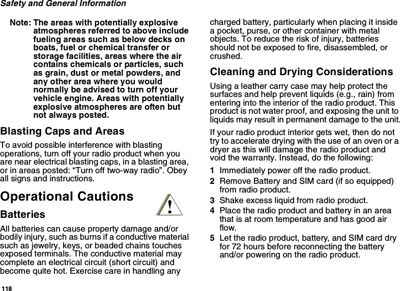 118Safety and General InformationNote: The areas with potentially explosiveatmospheres referred to above includefueling areas such as below decks onboats, fuel or chemical transfer orstorage facilities, areas where the aircontains chemicals or particles, suchas grain, dust or metal powders, andany other area where you wouldnormally be advised to turn off yourvehicle engine. Areas with potentiallyexplosive atmospheres are often butnot always posted.Blasting Caps and AreasTo avoid possible interference with blastingoperations, turn off your radio product when youare near electrical blasting caps, in a blasting area,or in areas posted: “Turn off two-way radio”. Obeyall signs and instructions.Operational CautionsBatteriesAll batteries can cause property damage and/orbodily injury, such as burns if a conductive materialsuch as jewelry, keys, or beaded chains touchesexposed terminals. The conductive material maycomplete an electrical circuit (short circuit) andbecome quite hot. Exercise care in handling anycharged battery, particularly when placing it insidea pocket, purse, or other container with metalobjects. To reduce the risk of injury, batteriesshould not be exposed to fire, disassembled, orcrushed.Cleaning and Drying ConsiderationsUsing a leather carry case may help protect thesurfaces and help prevent liquids (e.g., rain) fromentering into the interior of the radio product. Thisproduct is not water proof, and exposing the unit toliquids may result in permanent damage to the unit.If your radio product interior gets wet, then do nottrytoacceleratedryingwiththeuseofanovenoradryer as this will damage the radio product andvoid the warranty. Instead, do the following:1Immediately power off the radio product.2Remove Battery and SIM card (if so equipped)from radio product.3Shake excess liquid from radio product.4Place the radio product and battery in an areathat is at room temperature and has good airflow.5Let the radio product, battery, and SIM card dryfor 72 hours before reconnecting the batteryand/or powering on the radio product.