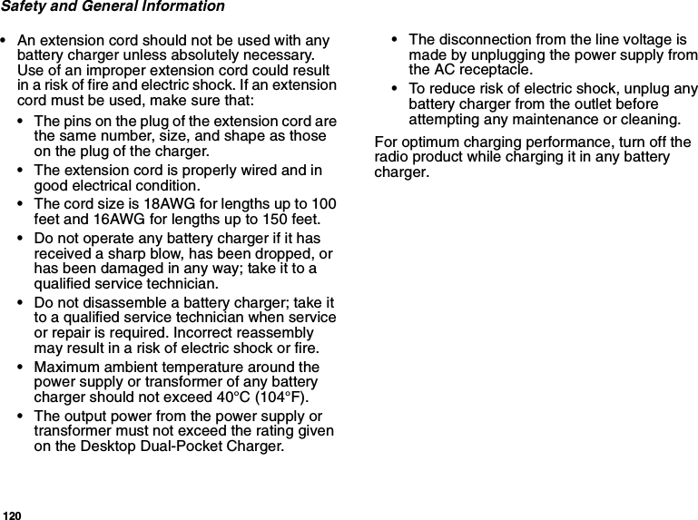 120Safety and General Information•An extension cord should not be used with anybattery charger unless absolutely necessary.Useofanimproperextensioncordcouldresultin a risk of fire and electric shock. If an extensioncord must be used, make sure that:•The pins on the plug of the extension cord arethe same number, size, and shape as thoseon the plug of the charger.•The extension cord is properly wired and ingood electrical condition.•The cord size is 18AWG for lengths up to 100feet and 16AWG for lengths up to 150 feet.•Do not operate any battery charger if it hasreceived a sharp blow, has been dropped, orhas been damaged in any way; take it to aqualified service technician.•Do not disassemble a battery charger; take ittoaqualifiedservicetechnicianwhenserviceor repair is required. Incorrect reassemblymay result in a risk of electric shock or fire.•Maximum ambient temperature around thepower supply or transformer of any batterycharger should not exceed 40°C (104°F).•The output power from the power supply ortransformer must not exceed the rating givenon the Desktop Dual-Pocket Charger.•The disconnection from the line voltage ismade by unplugging the power supply fromthe AC receptacle.•To reduce risk of electric shock, unplug anybattery charger from the outlet beforeattempting any maintenance or cleaning.For optimum charging performance, turn off theradio product while charging it in any batterycharger.