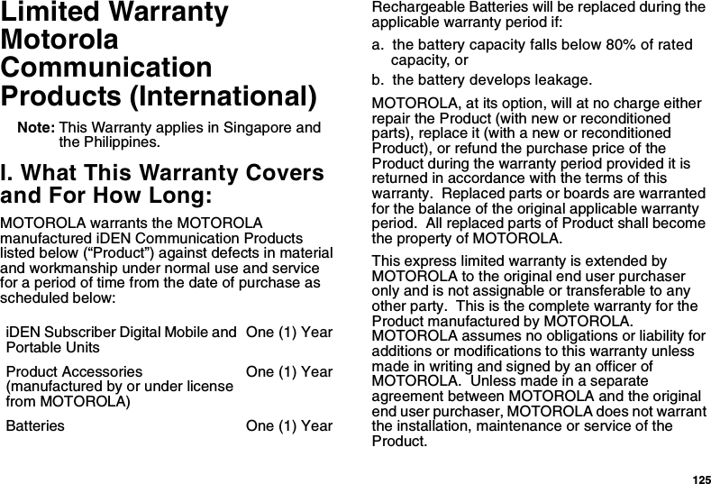 125Limited WarrantyMotorolaCommunicationProducts (International)Note: This Warranty applies in Singapore andthe Philippines.I. What This Warranty Coversand For How Long:MOTOROLA warrants the MOTOROLAmanufactured iDEN Communication Productslisted below (“Product”) against defects in materialand workmanship under normal use and servicefor a period of time from the date of purchase asscheduled below:Rechargeable Batteries will be replaced during theapplicable warranty period if:a. the battery capacity falls below 80% of ratedcapacity, orb. the battery develops leakage.MOTOROLA, at its option, will at no charge eitherrepair the Product (with new or reconditionedparts), replace it (with a new or reconditionedProduct), or refund the purchase price of theProduct during the warranty period provided it isreturned in accordance with the terms of thiswarranty. Replaced parts or boards are warrantedfor the balance of the original applicable warrantyperiod. All replaced parts of Product shall becomethe property of MOTOROLA.This express limited warranty is extended byMOTOROLA to the original end user purchaseronly and is not assignable or transferable to anyother party. This is the complete warranty for theProduct manufactured by MOTOROLA.MOTOROLA assumes no obligations or liability foradditions or modifications to this warranty unlessmadeinwritingandsignedbyanofficerofMOTOROLA. Unless made in a separateagreement between MOTOROLA and the originalend user purchaser, MOTOROLA does not warrantthe installation, maintenance or service of theProduct.iDEN Subscriber Digital Mobile andPortable UnitsOne (1) YearProduct Accessories(manufactured by or under licensefrom MOTOROLA)One (1) YearBatteries One (1) Year