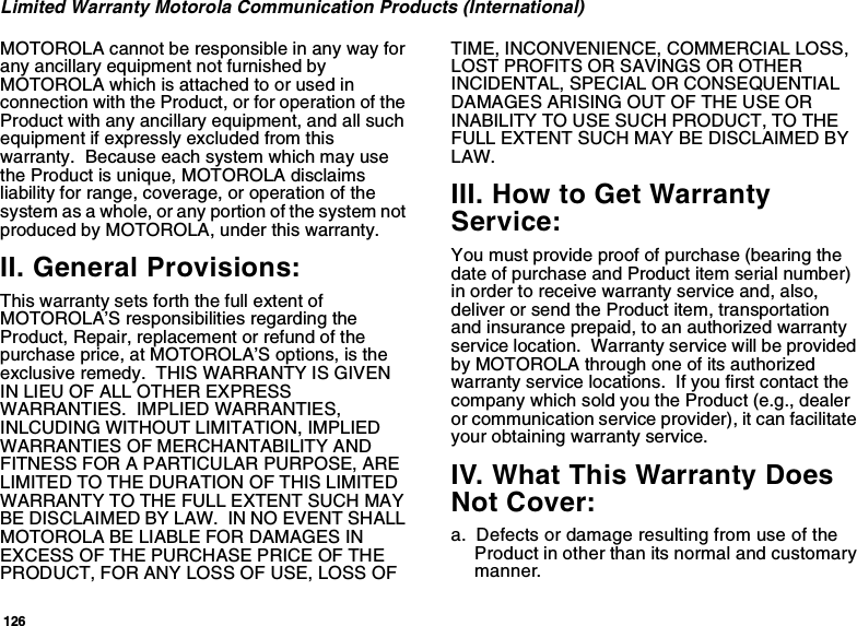 126Limited Warranty Motorola Communication Products (International)MOTOROLA cannot be responsible in any way forany ancillary equipment not furnished byMOTOROLAwhichisattachedtoorusedinconnection with the Product, or for operation of theProduct with any ancillary equipment, and all suchequipment if expressly excluded from thiswarranty. Because each system which may usethe Product is unique, MOTOROLA disclaimsliability for range, coverage, or operation of thesystem as a whole, or any portion of the system notproduced by MOTOROLA, under this warranty.II. General Provisions:This warranty sets forth the full extent ofMOTOROLA’S responsibilities regarding theProduct, Repair, replacement or refund of thepurchase price, at MOTOROLA’S options, is theexclusive remedy. THIS WARRANTY IS GIVENIN LIEU OF ALL OTHER EXPRESSWARRANTIES. IMPLIED WARRANTIES,INLCUDING WITHOUT LIMITATION, IMPLIEDWARRANTIES OF MERCHANTABILITY ANDFITNESS FOR A PARTICULAR PURPOSE, ARELIMITED TO THE DURATION OF THIS LIMITEDWARRANTY TO THE FULL EXTENT SUCH MAYBE DISCLAIMED BY LAW. IN NO EVENT SHALLMOTOROLA BE LIABLE FOR DAMAGES INEXCESS OF THE PURCHASE PRICE OF THEPRODUCT, FOR ANY LOSS OF USE, LOSS OFTIME, INCONVENIENCE, COMMERCIAL LOSS,LOST PROFITS OR SAVINGS OR OTHERINCIDENTAL, SPECIAL OR CONSEQUENTIALDAMAGES ARISING OUT OF THE USE ORINABILITY TO USE SUCH PRODUCT, TO THEFULL EXTENT SUCH MAY BE DISCLAIMED BYLAW.III. How to Get WarrantyService:You must provide proof of purchase (bearing thedate of purchase and Product item serial number)in order to receive warranty service and, also,deliver or send the Product item, transportationand insurance prepaid, to an authorized warrantyservice location. Warranty service will be providedby MOTOROLA through one of its authorizedwarranty service locations. If you first contact thecompany which sold you the Product (e.g., dealeror communication service provider), it can facilitateyour obtaining warranty service.IV. What This Warranty DoesNot Cover:a. Defects or damage resulting from use of theProduct in other than its normal and customarymanner.