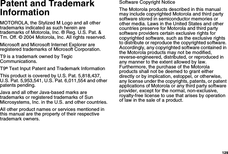 129Patent and TrademarkInformationMOTOROLA, the Stylized M Logo and all othertrademarks indicated as such herein aretrademarks of Motorola, Inc. ® Reg. U.S. Pat. &amp;Tm. Off. © 2004 Motorola, Inc. All rights reserved.Microsoft and Microsoft Internet Explorer areregistered trademarks of Microsoft Corporation.T9 is a trademark owned by TegicCommunications.T9®Text Input Patent and Trademark InformationThis product is covered by U.S. Pat. 5,818,437,U.S. Pat. 5,953,541, U.S. Pat. 6,011,554 and otherpatents pending.Java and all other Java-based marks aretrademarks or registered trademarks of SunMicrosystems, Inc. in the U.S. and other countries.All other product names or services mentioned inthis manual are the property of their respectivetrademark owners.Software Copyright NoticeThe Motorola products described in this manualmay include copyrighted Motorola and third partysoftware stored in semiconductor memories orother media. Laws in the United States and othercountries preserve for Motorola and third partysoftware providers certain exclusive rights forcopyrighted software, such as the exclusive rightsto distribute or reproduce the copyrighted software.Accordingly, any copyrighted software contained inthe Motorola products may not be modified,reverse-engineered, distributed, or reproduced inany manner to the extent allowed by law.Furthermore, the purchase of the Motorolaproducts shall not be deemed to grant eitherdirectly or by implication, estoppel, or otherwise,any license under the copyrights, patents, or patentapplications of Motorola or any third party softwareprovider, except for the normal, non-exclusive,royalty-free license to use that arises by operationof law in the sale of a product.
