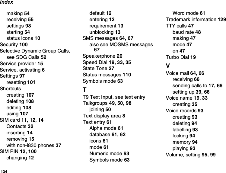 134Indexmaking 54receiving 55settings 98starting 54status icons 10Security 100Selective Dynamic Group Calls,see SDG Calls 52Service provider 15Service, activating 6Settings 97resetting 101Shortcutscreating 107deleting 108editing 108using 107SIM card 11, 12, 14Contacts 32inserting 14removing 15with non-i830 phones 37SIM PIN 12, 100changing 12default 12entering 12requirement 13unblocking 13SMS messages 64, 67also see MOSMS messages67Speakerphone 20Speed Dial 19, 33, 35State Tone 27Status messages 110Symbols mode 63TT9 Text Input, see text entryTalkgroups 49, 50, 98joining 50Text display area 8Text entry 61Alpha mode 61database 61, 62icons 61mode 61Numeric mode 63Symbols mode 63Word mode 61Trademark information 129TTY calls 47baud rate 48making 47mode 47on 47Turbo Dial 19VVoice mail 64, 66receiving 66sending calls to 17, 66setting up 39, 66Voice name 19, 33creating 35Voice records 93creating 93deleting 94labelling 93locking 94memory 94playing 93Volume, setting 95, 99