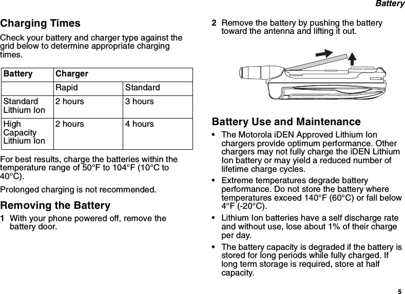 5BatteryCharging TimesCheck your battery and charger type against thegrid below to determine appropriate chargingtimes.For best results, charge the batteries within thetemperature range of 50°F to 104°F (10°C to40°C).Prolonged charging is not recommended.Removing the Battery1With your phone powered off, remove thebattery door.2Remove the battery by pushing the batterytoward the antenna and lifting it out.Battery Use and Maintenance•The Motorola iDEN Approved Lithium Ionchargers provide optimum performance. Otherchargers may not fully charge the iDEN LithiumIon battery or may yield a reduced number oflifetime charge cycles.•Extreme temperatures degrade batteryperformance. Do not store the battery wheretemperatures exceed 140°F (60°C) or fall below4°F (-20°C).•Lithium Ion batteries have a self discharge rateand without use, lose about 1% of their chargeper day.•The battery capacity is degraded if the battery isstored for long periods while fully charged. Iflong term storage is required, store at halfcapacity.Battery ChargerRapid StandardStandardLithium Ion2 hours 3 hoursHighCapacityLithium Ion2 hours 4 hours