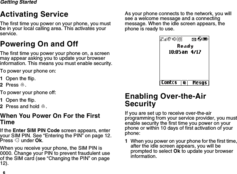 6Getting StartedActivating ServiceThe first time you power on your phone, you mustbe in your local calling area. This activates yourservice.Powering On and OffThe first time you power your phone on, a screenmay appear asking you to update your browserinformation. This means you must enable security.To power your phone on:1Open the flip.2Press p.To power your phone off:1Open the flip.2Press and hold p.When You Power On For the FirstTimeIf the Enter SIM PIN Code screen appears, enteryour SIM PIN. See “Entering the PIN” on page 12.Press Aunder Ok.When you receive your phone, the SIM PIN is0000. Change your PIN to prevent fraudulent useof the SIM card (see “Changing the PIN” on page12).As your phone connects to the network, you willsee a welcome message and a connectingmessage. When the idle screen appears, thephone is ready to use.Enabling Over-the-AirSecurityIf you are set up to receive over-the-airprogramming from your service provider, you mustenable security the first time you power on yourphone or within 10 days of first activation of yourphone:1When you power on your phone for the first time,after the idle screen appears, you will beprompted to select Ok to update your browserinformation.