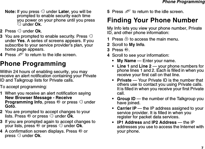 7Phone ProgrammingNote: If you press Aunder Later, you will beprompted to enable security each timeyou power on your phone until you pressAunder Ok.2Press Aunder Ok.3You are prompted to enable security. Press Aunder Yes. A series of screens appears. If yousubscribe to your service provider’s plan, yourhome page appears.4Press eto return to the idle screen.Phone ProgrammingWithin 24 hours of enabling security, you mayreceive an alert notification containing your PrivateID and Talkgroup lists for Private calls.To accept programming:1When you receive an alert notification sayingNew Browser Message - ReceiveProgramming Info,pressOor press AunderGoto.2You are prompted to accept changes to yourlists. Press Oor press Aunder Ok.3If you are prompted again to accept changes toyour lists, press Oor press Aunder Ok.4A confirmation screen displays. Press Oorpress Aunder Ok.5Press eto return to the idle screen.Finding Your Phone NumberMy Info lets you view your phone number, PrivateID, and other phone information:1Press mto access the main menu.2Scroll to My Info.3Press O.4Scroll to see your information:•MyName— Enter your name.•Line1and Line 2 — your phone numbers forphone lines 1 and 2. Each is filled in when youreceive your first call on that line.•Private— Your Private ID is the number thatothers use to contact you using Private calls.ItisfilledinwhenyoureceiveyourfirstPrivatecall.•GroupID— the number of the Talkgroup youhave joined.• Carrier IP — the IP address assigned to yourserviceprovider.Itisfilledinwhenyouregister for packet data services.• IP1 Address and IP2 Address —theIPaddresses you use to access the Internet withyour phone.
