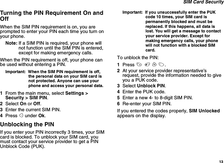 13SIM Card SecurityTurning the PIN Requirement On andOffWhen the SIM PIN requirement is on, you areprompted to enter your PIN each time you turn onyour phone.Note: If a SIM PIN is required, your phone willnot function until the SIM PIN is entered,except for making emergency calls.When the PIN requirement is off, your phone canbe used without entering a PIN.Important: When the SIM PIN requirement is off,the personal data on your SIM card isnot protected. Anyone can use yourphone and access your personal data.1From the main menu, select Settings &gt;Security &gt; SIM PIN.2Select On or Off.3Enter the current SIM PIN.4Press Aunder Ok.Unblocking the PINIf you enter your PIN incorrectly 3 times, your SIMcard is blocked. To unblock your SIM card, youmust contact your service provider to get a PINUnblock Code (PUK).Important: If you unsuccessfully enter the PUKcode 10 times, your SIM card ispermanently blocked and must bereplaced. If this happens, all data islost. You will get a message to contactyour service provider. Except formaking emergency calls, your phonewill not function with a blocked SIMcard.To unblock the PIN:1Press *#m1.2At your service provider representative’srequest, provide the information needed to giveyouaPUKcode.3Select Unblock PIN.4Enter the PUK code.5Enter a new 4- to 8-digit SIM PIN.6Re-enter your SIM PIN.If you entered the codes properly, SIM Unlockedappears on the display.