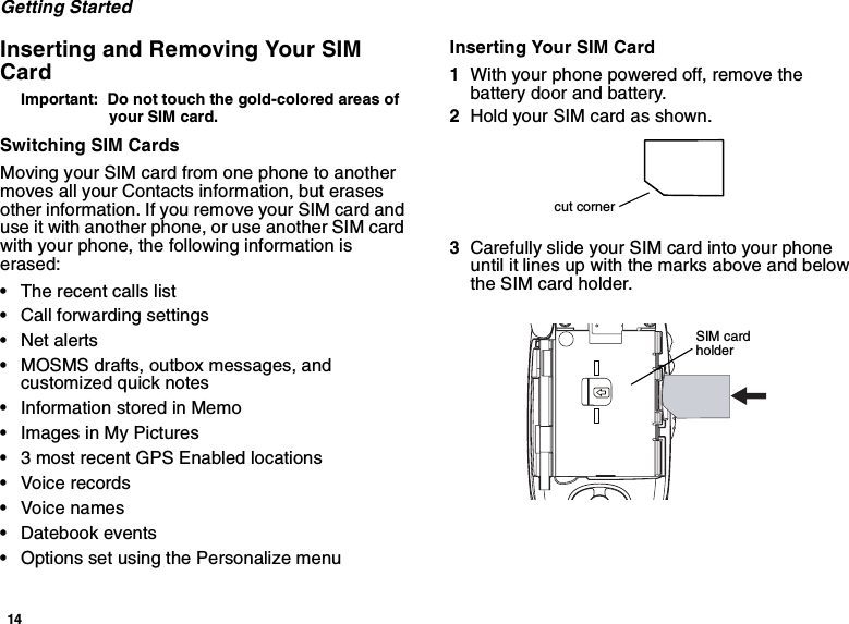14Getting StartedInserting and Removing Your SIMCardImportant: Do not touch the gold-colored areas ofyour SIM card.Switching SIM CardsMoving your SIM card from one phone to anothermoves all your Contacts information, but erasesother information. If you remove your SIM card anduse it with another phone, or use another SIM cardwith your phone, the following information iserased:•The recent calls list•Call forwarding settings•Net alerts•MOSMS drafts, outbox messages, andcustomized quick notes•InformationstoredinMemo•Images in My Pictures•3 most recent GPS Enabled locations•Voice records•Voice names•Datebook events•Options set using the Personalize menuInserting Your SIM Card1With your phone powered off, remove thebattery door and battery.2Hold your SIM card as shown.3Carefully slide your SIM card into your phoneuntil it lines up with the marks above and belowthe SIM card holder.cut cornerSIM cardholder
