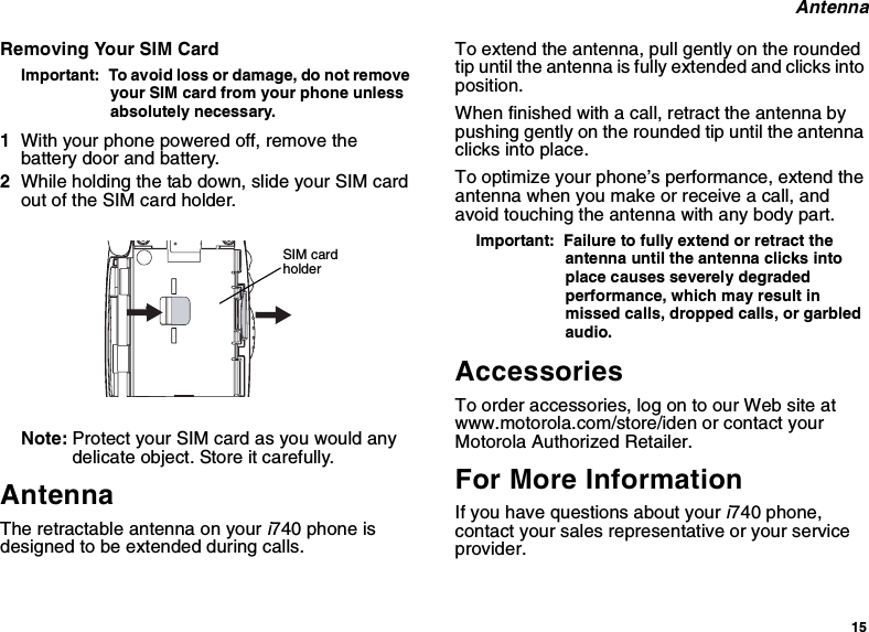 15AntennaRemoving Your SIM CardImportant: To avoid loss or damage, do not removeyour SIM card from your phone unlessabsolutely necessary.1With your phone powered off, remove thebattery door and battery.2While holding the tab down, slide your SIM cardout of the SIM card holder.Note: Protect your SIM card as you would anydelicate object. Store it carefully.AntennaThe retractable antenna on youri740 phone isdesigned to be extended during calls.To extend the antenna, pull gently on the roundedtip until the antenna is fully extended and clicks intoposition.When finished with a call, retract the antenna bypushing gently on the rounded tip until the antennaclicks into place.To optimize your phone’s performance, extend theantenna when you make or receive a call, andavoid touching the antenna with any body part.Important: Failure to fully extend or retract theantenna until the antenna clicks intoplace causes severely degradedperformance, which may result inmissed calls, dropped calls, or garbledaudio.AccessoriesTo order accessories, log on to our Web site atwww.motorola.com/store/iden or contact yourMotorola Authorized Retailer.For More InformationIf you have questions about youri740 phone,contact your sales representative or your serviceprovider.SIM cardholder