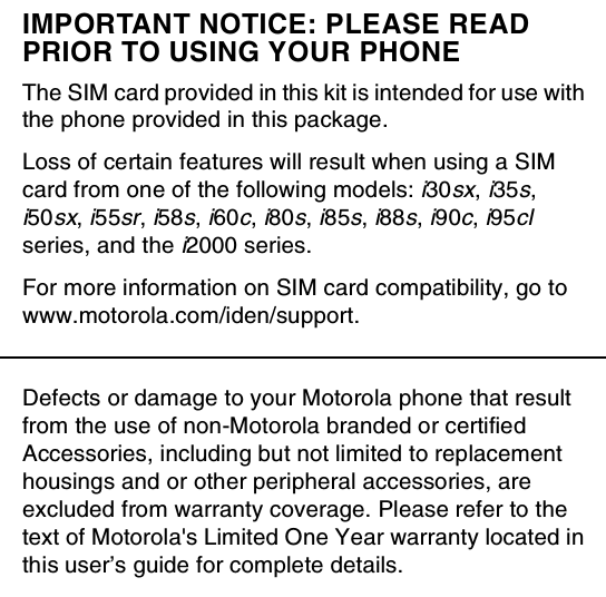 IMPORTANT NOTICE: PLEASE READPRIOR TO USING YOUR PHONEThe SIM card provided in this kit is intended for use withthe phone provided in this package.Loss of certain features will result when using a SIMcard from one of the following models:i30sx,i35s,i50sx,i55sr,i58s,i60c,i80s,i85s,i88s,i90c,i95clseries, and thei2000 series.For more information on SIM card compatibility, go towww.motorola.com/iden/support.Defects or damage to your Motorola phone that resultfrom the use of non-Motorola branded or certifiedAccessories, including but not limited to replacementhousings and or other peripheral accessories, areexcluded from warranty coverage. Please refer to thetext of Motorola&apos;s Limited One Year warranty located inthis user’s guide for complete details.