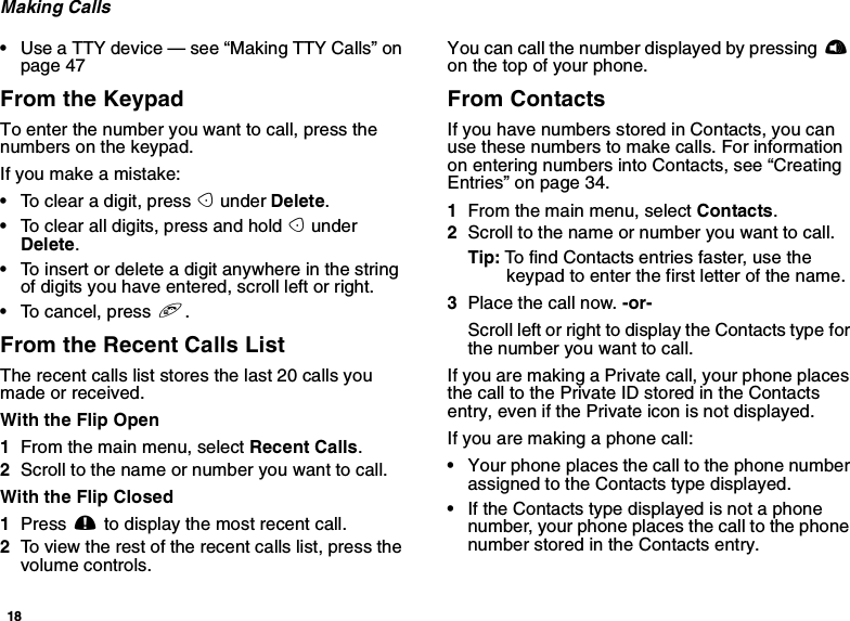 18Making Calls•Use a TTY device — see “Making TTY Calls” onpage 47From the KeypadTo enter the number you want to call, press thenumbers on the keypad.Ifyoumakeamistake:•To clear a digit, press Aunder Delete.•To clear all digits, press and hold AunderDelete.•To insert or delete a digit anywhere in the stringof digits you have entered, scroll left or right.•To cancel, press e.From the Recent Calls ListThe recent calls list stores the last 20 calls youmade or received.With the Flip Open1From the main menu, select Recent Calls.2Scroll to the name or number you want to call.With the Flip Closed1Press .to display the most recent call.2To view the rest of the recent calls list, press thevolume controls.You can call the number displayed by pressing ton the top of your phone.From ContactsIf you have numbers stored in Contacts, you canuse these numbers to make calls. For informationon entering numbers into Contacts, see “CreatingEntries” on page 34.1From the main menu, select Contacts.2Scroll to the name or number you want to call.Tip: To find Contacts entries faster, use thekeypad to enter the first letter of the name.3Place the call now. -or-Scroll left or right to display the Contacts type forthe number you want to call.IfyouaremakingaPrivatecall,yourphoneplacesthecalltothePrivateIDstoredintheContactsentry, even if the Private icon is not displayed.Ifyouaremakingaphonecall:•Your phone places the call to the phone numberassigned to the Contacts type displayed.•If the Contacts type displayed is not a phonenumber, your phone places the call to the phonenumber stored in the Contacts entry.