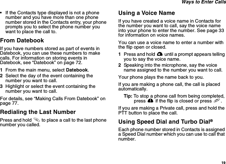 19Ways to Enter Calls•If the Contacts type displayed is not a phonenumber and you have more than one phonenumber stored in the Contacts entry, your phoneprompts you to select the phone number youwant to place the call to.From DatebookIf you have numbers stored as part of events inDatebook, you can use these numbers to makecalls. For information on storing events inDatebook, see “Datebook” on page 72.1From the main menu, select Datebook.2Select the day of the event containing thenumber you want to call.3Highlight or select the event containing thenumber you want to call.For details, see “Making Calls From Datebook” onpage 77.Redialing the Last NumberPress and hold sto place a call to the last phonenumber you called.Using a Voice NameIf you have created a voice name in Contacts forthe number you want to call, say the voice nameinto your phone to enter the number. See page 33for information on voice names.You can use a voice name to enter a number withtheflipopenorclosed.1Press and hold tuntil a prompt appears tellingyoutosaythevoicename.2Speaking into the microphone, say the voicename assigned to the number you want to call.Your phone plays the name back to you.If you are making a phone call, the call is placedautomatically.Tip: To stop a phone call from being completed,press .if the flip is closed or press e.If you are making a Private call, press and hold thePTTbuttontoplacethecall.Using Speed Dial and Turbo Dial®Each phone number stored in Contacts is assigneda Speed Dial number which you can use to call thatnumber.