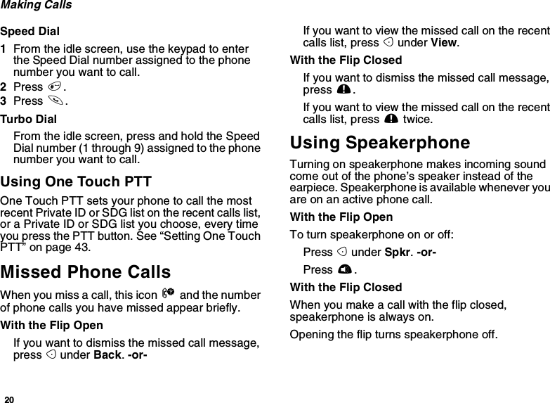 20Making CallsSpeed Dial1From the idle screen, use the keypad to enterthe Speed Dial number assigned to the phonenumber you want to call.2Press #.3Press s.Turbo DialFrom the idle screen, press and hold the SpeedDial number (1 through 9) assigned to the phonenumber you want to call.Using One Touch PTTOne Touch PTT sets your phone to call the mostrecent Private ID or SDG list on the recent calls list,or a Private ID or SDG list you choose, every timeyou press the PTT button. See “Setting One TouchPTT” on page 43.Missed Phone CallsWhen you miss a call, this icon Vand the numberof phone calls you have missed appear briefly.With the Flip OpenIfyouwanttodismissthemissedcallmessage,press Aunder Back.-or-If you want to view the missed call on the recentcalls list, press Aunder View.With the Flip ClosedIfyouwanttodismissthemissedcallmessage,press ..If you want to view the missed call on the recentcalls list, press .twice.Using SpeakerphoneTurning on speakerphone makes incoming soundcome out of the phone’s speaker instead of theearpiece. Speakerphone is available whenever youareonanactivephonecall.With the Flip OpenTo turn speakerphone on or off:Press Aunder Spkr.-or-Press t.With the Flip ClosedWhen you make a call with the flip closed,speakerphone is always on.Opening the flip turns speakerphone off.