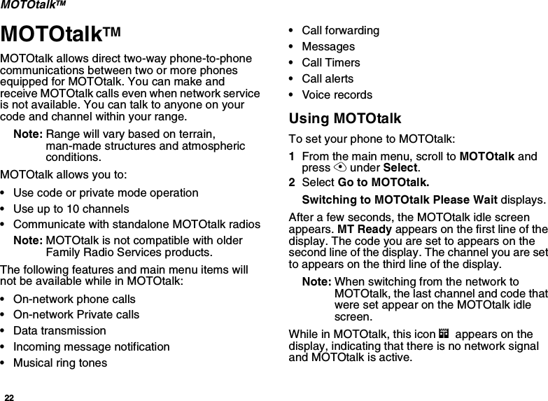 22MOTOtalkTMMOTOtalkTMMOTOtalk allows direct two-way phone-to-phonecommunications between two or more phonesequipped for MOTOtalk. You can make andreceive MOTOtalk calls even when network serviceis not available. You can talk to anyone on yourcode and channel within your range.Note: Range will vary based on terrain,man-made structures and atmosphericconditions.MOTOtalk allows you to:•Use code or private mode operation•Useupto10channels•Communicate with standalone MOTOtalk radiosNote: MOTOtalk is not compatible with olderFamily Radio Services products.The following features and main menu items willnotbeavailablewhileinMOTOtalk:•On-network phone calls•On-network Private calls•Data transmission•Incoming message notification•Musical ring tones•Call forwarding•Messages•Call Timers•Call alerts•Voice recordsUsing MOTOtalkTo set your phone to MOTOtalk:1From the main menu, scroll to MOTOtalk andpress Aunder Select.2Select Go to MOTOtalk.Switching to MOTOtalk Please Wait displays.After a few seconds, the MOTOtalk idle screenappears. MT Ready appears on the first line of thedisplay. The code you are set to appears on thesecond line of the display. The channel you are setto appears on the third line of the display.Note: When switching from the network toMOTOtalk, the last channel and code thatwere set appear on the MOTOtalk idlescreen.While in MOTOtalk, this icon mappears on thedisplay, indicating that there is no network signaland MOTOtalk is active.