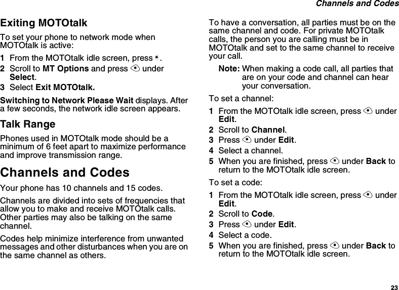 23Channels and CodesExiting MOTOtalkTo set your phone to network mode whenMOTOtalk is active:1From the MOTOtalk idle screen, press m.2Scroll to MT Options and press AunderSelect.3Select Exit MOTOtalk.SwitchingtoNetworkPleaseWaitdisplays. Aftera few seconds, the network idle screen appears.Talk RangePhones used in MOTOtalk mode should be aminimum of 6 feet apart to maximize performanceand improve transmission range.Channels and CodesYour phone has 10 channels and 15 codes.Channels are divided into sets of frequencies thatallow you to make and receive MOTOtalk calls.Other parties may also be talking on the samechannel.Codes help minimize interference from unwantedmessages and other disturbances when you are onthe same channel as others.To have a conversation, all parties must be on thesame channel and code. For private MOTOtalkcalls, the person you are calling must be inMOTOtalk and set to the same channel to receiveyour call.Note: When making a code call, all parties thatare on your code and channel can hearyour conversation.To set a channel:1From the MOTOtalk idle screen, press AunderEdit.2Scroll to Channel.3Press Aunder Edit.4Select a channel.5When you are finished, press Aunder Back toreturn to the MOTOtalk idle screen.To set a code:1From the MOTOtalk idle screen, press AunderEdit.2Scroll to Code.3Press Aunder Edit.4Select a code.5When you are finished, press Aunder Back toreturn to the MOTOtalk idle screen.