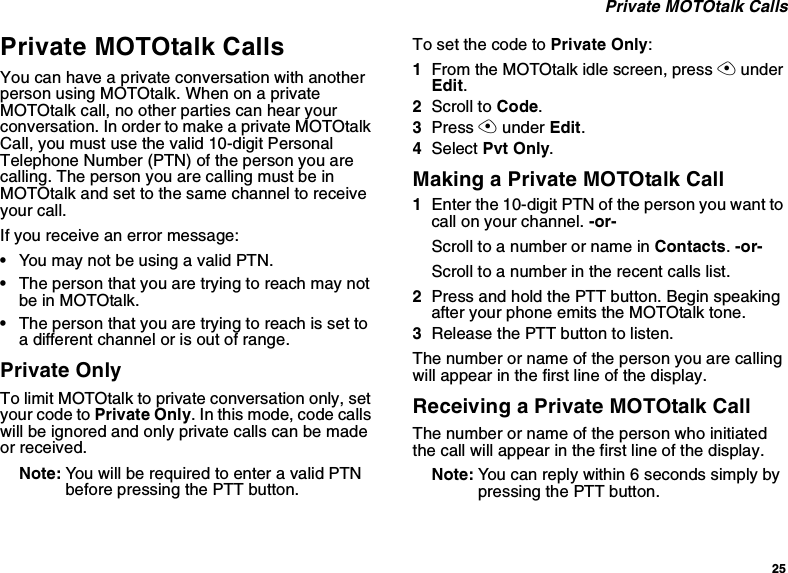 25Private MOTOtalk CallsPrivate MOTOtalk CallsYou can have a private conversation with anotherperson using MOTOtalk. When on a privateMOTOtalk call, no other parties can hear yourconversation. In order to make a private MOTOtalkCall, you must use the valid 10-digit PersonalTelephone Number (PTN) of the person you arecalling. The person you are calling must be inMOTOtalk and set to the same channel to receiveyour call.If you receive an error message:•YoumaynotbeusingavalidPTN.•The person that you are trying to reach may notbe in MOTOtalk.•Thepersonthatyouaretryingtoreachissettoa different channel or is out of range.Private OnlyTo limit MOTOtalk to private conversation only, setyour code to Private Only. In this mode, code callswill be ignored and only private calls can be madeor received.Note: YouwillberequiredtoenteravalidPTNbefore pressing the PTT button.To set the code to Private Only:1From the MOTOtalk idle screen, press AunderEdit.2Scroll to Code.3Press Aunder Edit.4Select Pvt Only.Making a Private MOTOtalk Call1Enter the 10-digit PTN of the person you want tocall on your channel. -or-ScrolltoanumberornameinContacts.-or-Scroll to a number in the recent calls list.2Press and hold the PTT button. Begin speakingafter your phone emits the MOTOtalk tone.3Release the PTT button to listen.The number or name of the person you are callingwill appear in the first line of the display.Receiving a Private MOTOtalk CallThe number or name of the person who initiatedthe call will appear in the first line of the display.Note: You can reply within 6 seconds simply bypressing the PTT button.