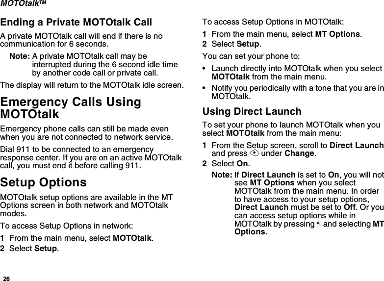 26MOTOtalkTMEnding a Private MOTOtalk CallA private MOTOtalk call will end if there is nocommunication for 6 seconds.Note: A private MOTOtalk call may beinterruptedduringthe6secondidletimeby another code call or private call.The display will return to the MOTOtalk idle screen.Emergency Calls UsingMOTOtalkEmergency phone calls can still be made evenwhen you are not connected to network service.Dial 911 to be connected to an emergencyresponsecenter.IfyouareonanactiveMOTOtalkcall, you must end it before calling 911.Setup OptionsMOTOtalk setup options are available in the MTOptionsscreeninbothnetworkandMOTOtalkmodes.To access Setup Options in network:1From the main menu, select MOTOtalk.2Select Setup.To access Setup Options in MOTOtalk:1From the main menu, select MT Options.2Select Setup.You can set your phone to:•Launch directly into MOTOtalk when you selectMOTOtalk from the main menu.•NotifyyouperiodicallywithatonethatyouareinMOTOtalk.Using Direct LaunchTo set your phone to launch MOTOtalk when youselect MOTOtalk from the main menu:1From the Setup screen, scroll to Direct Launchand press Aunder Change.2Select On.Note: If Direct Launch is set to On,youwillnotsee MT Options when you selectMOTOtalk from the main menu. In orderto have access to your setup options,Direct Launch must be set to Off.Oryoucan access setup options while inMOTOtalk by pressing mand selecting MTOptions.
