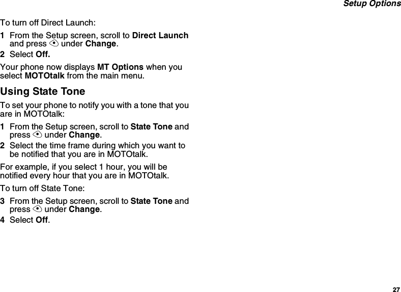 27Setup OptionsTo turn off Direct Launch:1From the Setup screen, scroll to Direct Launchand press Aunder Change.2Select Off.Your phone now displays MT Options when youselect MOTOtalk from the main menu.Using State ToneTo set your phone to notify you with a tone that youareinMOTOtalk:1From the Setup screen, scroll to State Tone andpress Aunder Change.2Select the time frame during which you want tobe notified that you are in MOTOtalk.For example, if you select 1 hour, you will benotified every hour that you are in MOTOtalk.To turn off State Tone:3From the Setup screen, scroll to State Tone andpress Aunder Change.4Select Off.