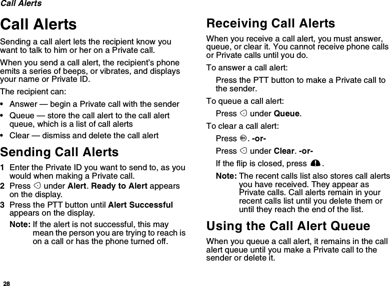 28Call AlertsCall AlertsSending a call alert lets the recipient know youwant to talk to him or her on a Private call.When you send a call alert, the recipient’s phoneemits a series of beeps, or vibrates, and displaysyour name or Private ID.The recipient can:•Answer — begin a Private call with the sender•Queue — store the call alert to the call alertqueue, which is a list of call alerts•Clear — dismiss and delete the call alertSending Call Alerts1Enter the Private ID you want to send to, as youwouldwhenmakingaPrivatecall.2Press Aunder Alert.Ready to Alert appearson the display.3Press the PTT button until Alert Successfulappears on the display.Note: If the alert is not successful, this maymeanthepersonyouaretryingtoreachison a call or has the phone turned off.Receiving Call AlertsWhen you receive a call alert, you must answer,queue, or clear it. You cannot receive phone callsor Private calls until you do.To answer a call alert:PressthePTTbuttontomakeaPrivatecalltothe sender.To queue a call alert:Press Aunder Queue.To clear a call alert:Press O.-or-Press Aunder Clear.-or-If the flip is closed, press ..Note: The recent calls list also stores call alertsyou have received. They appear asPrivate calls. Call alerts remain in yourrecent calls list until you delete them oruntil they reach the end of the list.Using the Call Alert QueueWhen you queue a call alert, it remains in the callalert queue until you make a Private call to thesenderordeleteit.