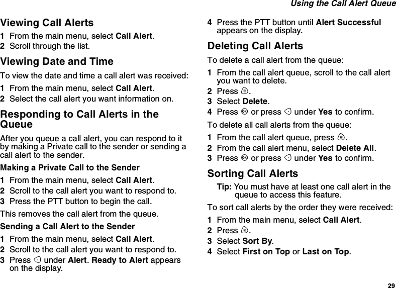 29Using the Call Alert QueueViewing Call Alerts1From the main menu, select Call Alert.2Scroll through the list.Viewing Date and TimeTo view the date and time a call alert was received:1From the main menu, select Call Alert.2Select the call alert you want information on.Responding to Call Alerts in theQueueAfter you queue a call alert, you can respond to itby making a Private call to the sender or sending acall alert to the sender.Making a Private Call to the Sender1From the main menu, select Call Alert.2Scrolltothecallalertyouwanttorespondto.3PressthePTTbuttontobeginthecall.This removes the call alert from the queue.Sending a Call Alert to the Sender1From the main menu, select Call Alert.2Scrolltothecallalertyouwanttorespondto.3Press Aunder Alert.Ready to Alert appearson the display.4Press the PTT button until Alert Successfulappears on the display.Deleting Call AlertsTo delete a call alert from the queue:1From the call alert queue, scroll to the call alertyou want to delete.2Press m.3Select Delete.4Press Oor press Aunder Yes to confirm.To delete all call alerts from the queue:1From the call alert queue, press m.2From the call alert menu, select Delete All.3Press Oor press Aunder Yes to confirm.Sorting Call AlertsTip: Youmusthaveatleastonecallalertinthequeue to access this feature.To sort call alerts by the order they were received:1From the main menu, select Call Alert.2Press m.3Select Sort By.4Select First on Top or Last on Top.