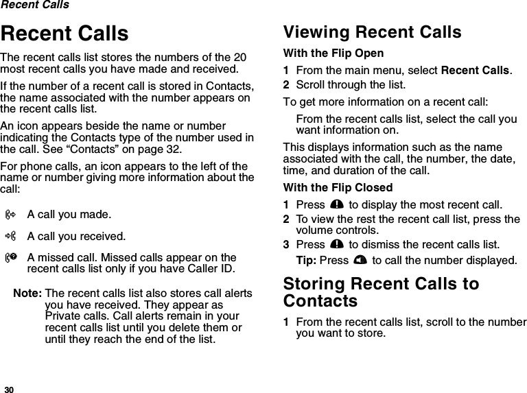 30Recent CallsRecent CallsThe recent calls list stores the numbers of the 20most recent calls you have made and received.If the number of a recent call is stored in Contacts,the name associated with the number appears onthe recent calls list.An icon appears beside the name or numberindicating the Contacts type of the number used inthecall.See“Contacts”onpage32.For phone calls, an icon appears to the left of thename or number giving more information about thecall:Note: The recent calls list also stores call alertsyou have received. They appear asPrivate calls. Call alerts remain in yourrecent calls list until you delete them oruntil they reach the end of the list.Viewing Recent CallsWith the Flip Open1From the main menu, select Recent Calls.2Scroll through the list.To get more information on a recent call:From the recent calls list, select the call youwant information on.This displays information such as the nameassociated with the call, the number, the date,time, and duration of the call.With the Flip Closed1Press .to display the most recent call.2To view the rest the recent call list, press thevolume controls.3Press .to dismiss the recent calls list.Tip: Press tto call the number displayed.Storing Recent Calls toContacts1From the recent calls list, scroll to the numberyou want to store.XA call you made.WA call you received.VA missed call. Missed calls appear on therecent calls list only if you have Caller ID.
