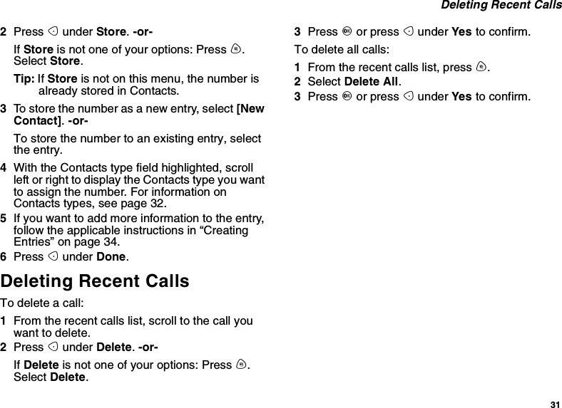 31Deleting Recent Calls2Press Aunder Store.-or-If Store is not one of your options: Press m.Select Store.Tip: If Store is not on this menu, the number isalready stored in Contacts.3To store the number as a new entry, select [NewContact].-or-To store the number to an existing entry, selectthe entry.4With the Contacts type field highlighted, scrollleft or right to display the Contacts type you wantto assign the number. For information onContacts types, see page 32.5If you want to add more information to the entry,follow the applicable instructions in “CreatingEntries” on page 34.6Press Aunder Done.Deleting Recent CallsTo delete a call:1From the recent calls list, scroll to the call youwant to delete.2Press Aunder Delete.-or-If Delete is not one of your options: Press m.Select Delete.3Press Oor press Aunder Yes to confirm.To delete all calls:1From the recent calls list, press m.2Select Delete All.3Press Oor press Aunder Yes to confirm.