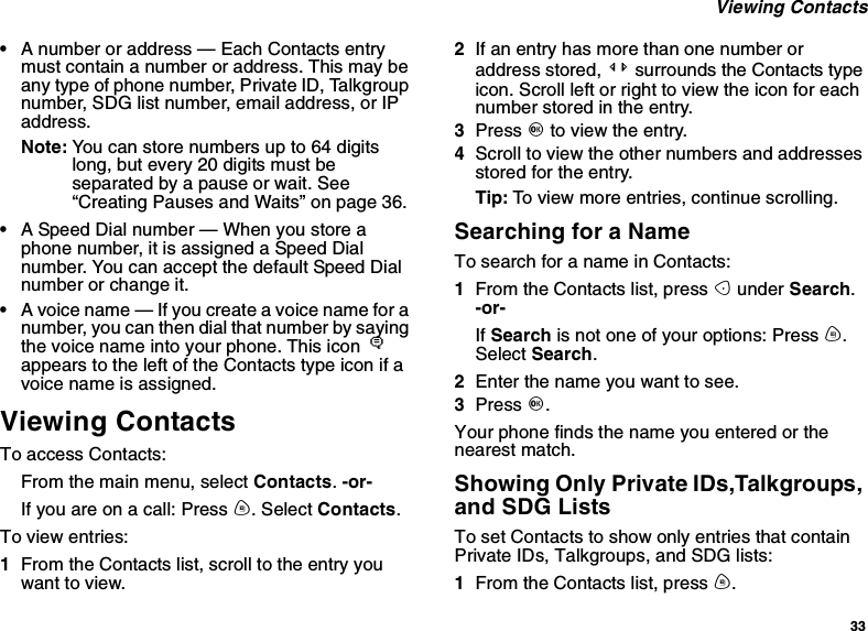 33Viewing Contacts•A number or address — Each Contacts entrymust contain a number or address. This may beany type of phone number, Private ID, Talkgroupnumber, SDG list number, email address, or IPaddress.Note: You can store numbers up to 64 digitslong, but every 20 digits must beseparated by a pause or wait. See“Creating Pauses and Waits” on page 36.•A Speed Dial number — When you store aphone number, it is assigned a Speed Dialnumber. You can accept the default Speed Dialnumber or change it.•A voice name — If you create a voice name for anumber, you can then dial that number by sayingthe voice name into your phone. This icon Pappears to the left of the Contacts type icon if avoice name is assigned.Viewing ContactsTo access Contacts:From the main menu, select Contacts.-or-Ifyouareonacall:Pressm.SelectContacts.To view entries:1From the Contacts list, scroll to the entry youwant to view.2If an entry has more than one number oraddress stored, &lt;&gt; surrounds the Contacts typeicon. Scroll left or right to view the icon for eachnumber stored in the entry.3Press Oto view the entry.4Scroll to view the other numbers and addressesstored for the entry.Tip: To view more entries, continue scrolling.Searching for a NameTo search for a name in Contacts:1From the Contacts list, press Aunder Search.-or-If Search is not one of your options: Press m.Select Search.2Enter the name you want to see.3Press O.Your phone finds the name you entered or thenearest match.Showing Only Private IDs,Talkgroups,and SDG ListsTo set Contacts to show only entries that containPrivate IDs, Talkgroups, and SDG lists:1From the Contacts list, press m.