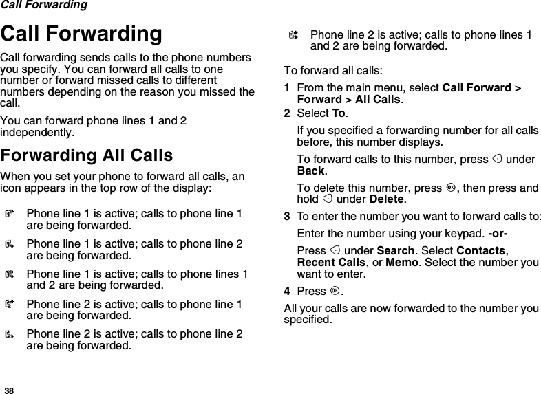 38Call ForwardingCall ForwardingCall forwarding sends calls to the phone numbersyou specify. You can forward all calls to onenumber or forward missed calls to differentnumbers depending on the reason you missed thecall.You can forward phone lines 1 and 2independently.Forwarding All CallsWhen you set your phone to forward all calls, anicon appears in the top row of the display:To forward all calls:1From the main menu, select Call Forward &gt;Forward &gt; All Calls.2Select To.If you specified a forwarding number for all callsbefore, this number displays.To forward calls to this number, press AunderBack.To delete this number, press O,thenpressandhold Aunder Delete.3To enter the number you want to forward calls to:Enter the number using your keypad. -or-Press Aunder Search. Select Contacts,Recent Calls,orMemo. Select the number youwant to enter.4Press O.All your calls are now forwarded to the number youspecified.GPhone line 1 is active; calls to phone line 1are being forwarded.IPhone line 1 is active; calls to phone line 2are being forwarded.HPhone line 1 is active; calls to phone lines 1and 2 are being forwarded.JPhone line 2 is active; calls to phone line 1are being forwarded.LPhone line 2 is active; calls to phone line 2are being forwarded.KPhone line 2 is active; calls to phone lines 1and 2 are being forwarded.