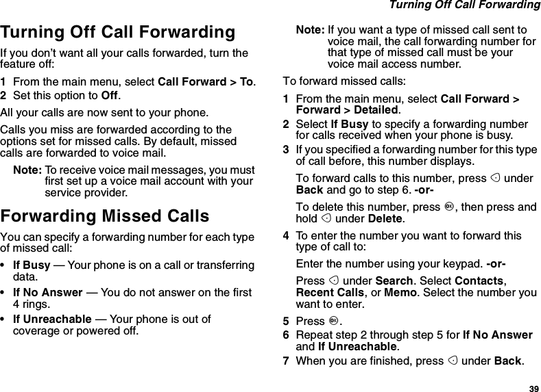 39Turning Off Call ForwardingTurning Off Call ForwardingIf you don’t want all your calls forwarded, turn thefeature off:1From the main menu, select Call Forward &gt; To.2Set this option to Off.All your calls are now sent to your phone.Calls you miss are forwarded according to theoptions set for missed calls. By default, missedcalls are forwarded to voice mail.Note: To receive voice mail messages, you mustfirst set up a voice mail account with yourservice provider.Forwarding Missed CallsYou can specify a forwarding number for each typeof missed call:•IfBusy— Your phone is on a call or transferringdata.•IfNoAnswer— You do not answer on the first4rings.• If Unreachable — Your phone is out ofcoverage or powered off.Note: If you want a type of missed call sent tovoicemail,thecallforwardingnumberforthat type of missed call must be yourvoice mail access number.Toforwardmissedcalls:1From the main menu, select Call Forward &gt;Forward &gt; Detailed.2Select If Busy to specify a forwarding numberfor calls received when your phone is busy.3If you specified a forwarding number for this typeof call before, this number displays.To forward calls to this number, press AunderBack andgotostep6.-or-To delete this number, press O,thenpressandhold Aunder Delete.4To enter the number you want to forward thistype of call to:Enter the number using your keypad. -or-Press Aunder Search. Select Contacts,Recent Calls,orMemo. Select the number youwant to enter.5Press O.6Repeat step 2 through step 5 for If No Answerand If Unreachable.7When you are finished, press Aunder Back.