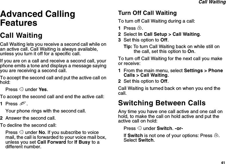 41Call WaitingAdvanced CallingFeaturesCall WaitingCall Waiting lets you receive a second call while onan active call. Call Waiting is always available,unless you turn it off for a specific call.Ifyouareonacallandreceiveasecondcall,yourphone emits a tone and displays a message sayingyouarereceivingasecondcall.To accept the second call and put the active call onhold:Press Aunder Yes.To accept the second call and end the active call:1Press e.Your phone rings with the second call.2Answer the second call.To decline the second call:Press Aunder No.Ifyousubscribetovoicemail, the call is forwarded to your voice mail box,unless you set Call Forward for If Busy to adifferent number.Turn Off Call WaitingTo turn off Call Waiting during a call:1Press m.2Select In Call Setup &gt; Call Waiting.3Set this option to Off.Tip: To turn Call Waiting back on while still onthe call, set this option to On.To turn off Call Waiting for the next call you makeor receive:1From the main menu, select Settings &gt; PhoneCalls &gt; Call Waiting.2Set this option to Off.Call Waiting is turned back on when you end thecall.Switching Between CallsAny time you have one call active and one call onhold, to make the call on hold active and put theactive call on hold:Press Aunder Switch.-or-If Switch is not one of your options: Press m.Select Switch.