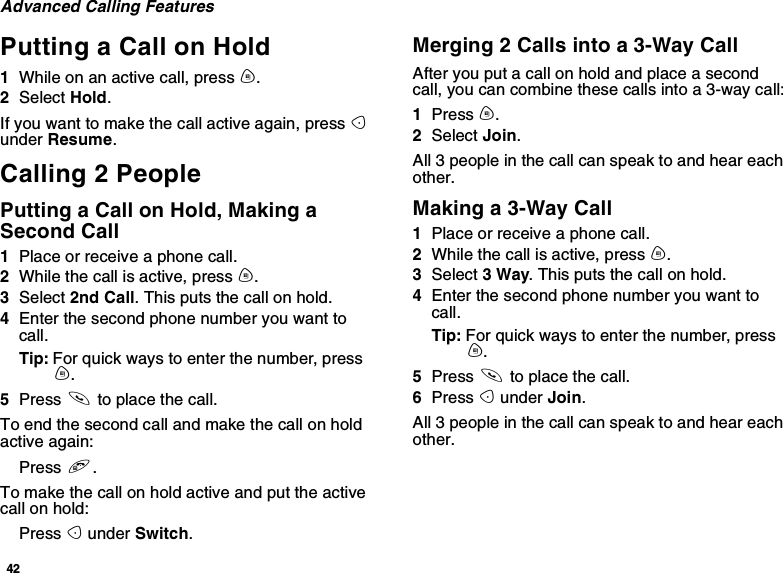 42Advanced Calling FeaturesPutting a Call on Hold1Whileonanactivecall,pressm.2Select Hold.If you want to make the call active again, press Aunder Resume.Calling 2 PeoplePutting a Call on Hold, Making aSecond Call1Place or receive a phone call.2While the call is active, press m.3Select 2nd Call. This puts the call on hold.4Enter the second phone number you want tocall.Tip: For quick ways to enter the number, pressm.5Press sto place the call.To end the second call and make the call on holdactive again:Press e.Tomakethecallonholdactiveandputtheactivecall on hold:Press Aunder Switch.Merging 2 Calls into a 3-Way CallAfter you put a call on hold and place a secondcall, you can combine these calls into a 3-way call:1Press m.2Select Join.All 3 people in the call can speak to and hear eachother.Making a 3-Way Call1Place or receive a phone call.2While the call is active, press m.3Select 3Way. This puts the call on hold.4Enter the second phone number you want tocall.Tip: For quick ways to enter the number, pressm.5Press sto place the call.6Press Aunder Join.All 3 people in the call can speak to and hear eachother.