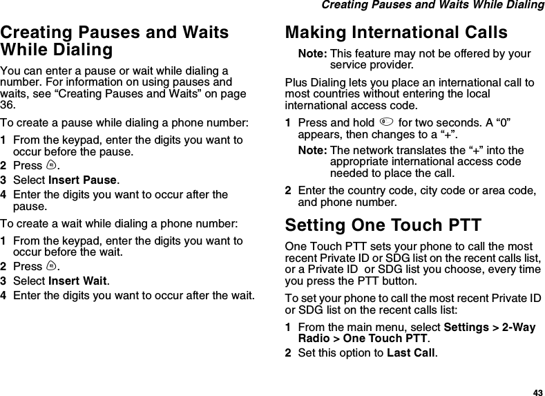 43Creating Pauses and Waits While DialingCreating Pauses and WaitsWhile DialingYou can enter a pause or wait while dialing anumber. For information on using pauses andwaits, see “Creating Pauses and Waits” on page36.To create a pause while dialing a phone number:1From the keypad, enter the digits you want tooccur before the pause.2Press m.3Select Insert Pause.4Enter the digits you want to occur after thepause.To create a wait while dialing a phone number:1From the keypad, enter the digits you want tooccur before the wait.2Press m.3Select Insert Wait.4Enter the digits you want to occur after the wait.Making International CallsNote: This feature may not be offered by yourservice provider.Plus Dialing lets you place an international call tomost countries without entering the localinternational access code.1Press and hold 0for two seconds. A “0”appears, then changes to a “+”.Note: The network translates the “+” into theappropriate international access codeneeded to place the call.2Enter the country code, city code or area code,and phone number.Setting One Touch PTTOne Touch PTT sets your phone to call the mostrecent Private ID or SDG list on the recent calls list,or a Private ID or SDG list you choose, every timeyou press the PTT button.To set your phone to call the most recent Private IDor SDG list on the recent calls list:1From the main menu, select Settings &gt; 2-WayRadio &gt; One Touch PTT.2Set this option to Last Call.