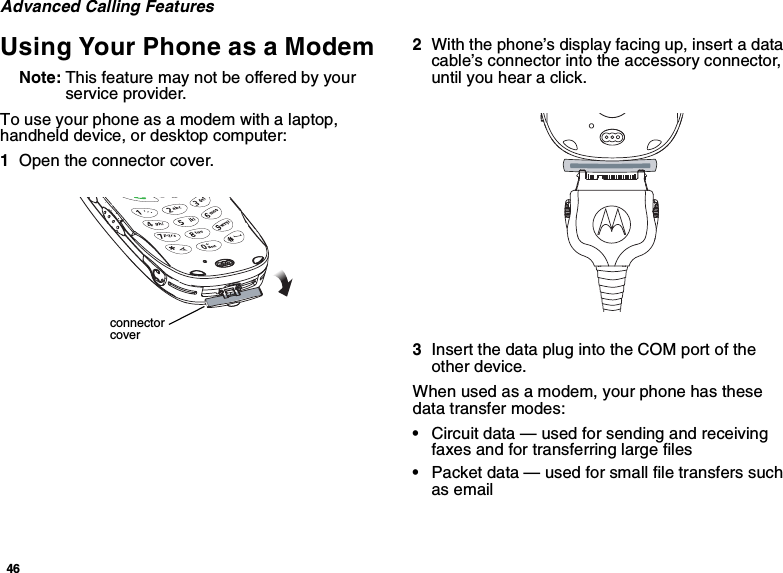 46Advanced Calling FeaturesUsing Your Phone as a ModemNote: This feature may not be offered by yourservice provider.To use your phone as a modem with a laptop,handheld device, or desktop computer:1Open the connector cover.2With the phone’s display facing up, insert a datacable’s connector into the accessory connector,until you hear a click.3InsertthedataplugintotheCOMportoftheother device.When used as a modem, your phone has thesedata transfer modes:•Circuit data — used for sending and receivingfaxes and for transferring large files•Packet data — used for small file transfers suchas emailconnectorcover