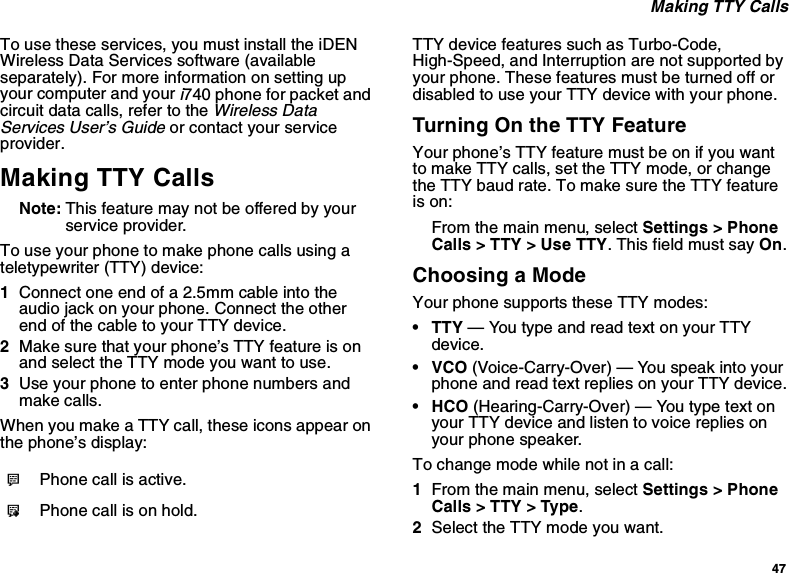 47Making TTY CallsTo use these services, you must install the iDENWireless Data Services software (availableseparately). For more information on setting upyour computer and youri740 phone for packet andcircuit data calls, refer to theWireless DataServices User’s Guideor contact your serviceprovider.Making TTY CallsNote: This feature may not be offered by yourservice provider.To use your phone to make phone calls using ateletypewriter (TTY) device:1Connect one end of a 2.5mm cable into theaudio jack on your phone. Connect the otherendofthecabletoyourTTYdevice.2Make sure that your phone’s TTY feature is onand select the TTY mode you want to use.3Use your phone to enter phone numbers andmake calls.When you make a TTY call, these icons appear onthe phone’s display:TTY device features such as Turbo-Code,High-Speed, and Interruption are not supported byyour phone. These features must be turned off ordisabled to use your TTY device with your phone.Turning On the TTY FeatureYour phone’s TTY feature must be on if you wantto make TTY calls, set the TTY mode, or changethe TTY baud rate. To make sure the TTY featureis on:From the main menu, select Settings &gt; PhoneCalls &gt; TTY &gt; Use TTY. This field must say On.Choosing a ModeYour phone supports these TTY modes:•TTY— You type and read text on your TTYdevice.•VCO(Voice-Carry-Over) — You speak into yourphone and read text replies on your TTY device.• HCO (Hearing-Carry-Over) — You type text onyour TTY device and listen to voice replies onyour phone speaker.To change mode while not in a call:1From the main menu, select Settings &gt; PhoneCalls &gt; TTY &gt; Type.2SelecttheTTYmodeyouwant.NPhone call is active.OPhone call is on hold.