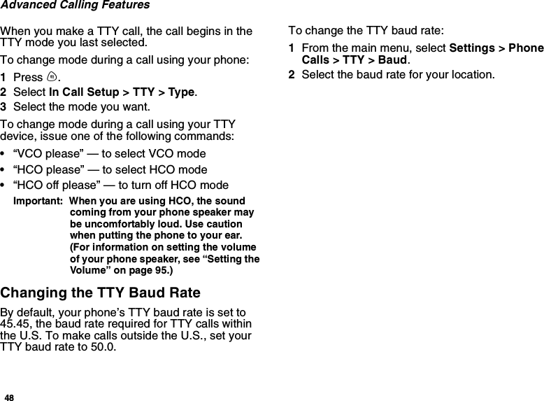 48Advanced Calling FeaturesWhen you make a TTY call, the call begins in theTTY mode you last selected.To change mode during a call using your phone:1Press m.2Select In Call Setup &gt; TTY &gt; Type.3Selectthemodeyouwant.To change mode during a call using your TTYdevice, issue one of the following commands:•“VCO please” — to select VCO mode•“HCO please” — to select HCO mode•“HCO off please” — to turn off HCO modeImportant: When you are using HCO, the soundcoming from your phone speaker maybe uncomfortably loud. Use cautionwhen putting the phone to your ear.(For information on setting the volumeof your phone speaker, see “Setting theVolume” on page 95.)Changing the TTY Baud RateBy default, your phone’s TTY baud rate is set to45.45, the baud rate required for TTY calls withinthe U.S. To make calls outside the U.S., set yourTTY baud rate to 50.0.To change the TTY baud rate:1From the main menu, select Settings &gt; PhoneCalls &gt; TTY &gt; Baud.2Selectthebaudrateforyourlocation.