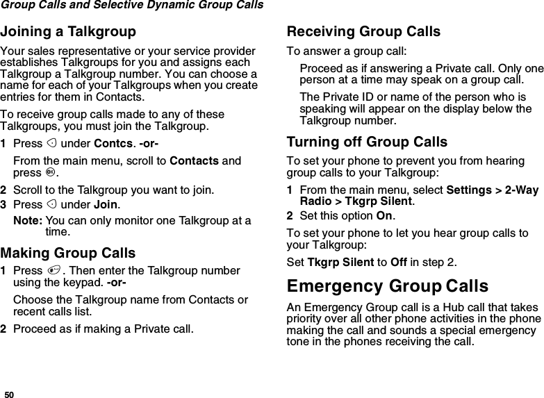 50Group Calls and Selective Dynamic Group CallsJoining a TalkgroupYour sales representative or your service providerestablishes Talkgroups for you and assigns eachTalkgroup a Talkgroup number. You can choose aname for each of your Talkgroups when you createentries for them in Contacts.To receive group calls made to any of theseTalkgroups, you must join the Talkgroup.1Press Aunder Contcs.-or-From the main menu, scroll to Contacts andpress O.2Scroll to the Talkgroup you want to join.3Press Aunder Join.Note: You can only monitor one Talkgroup at atime.Making Group Calls1Press #. Then enter the Talkgroup numberusing the keypad. -or-Choose the Talkgroup name from Contacts orrecent calls list.2Proceed as if making a Private call.Receiving Group CallsTo answer a group call:Proceed as if answering a Private call. Only onepersonatatimemayspeakonagroupcall.The Private ID or name of the person who isspeaking will appear on the display below theTalkgroup number.TurningoffGroupCallsTo set your phone to prevent you from hearinggroup calls to your Talkgroup:1From the main menu, select Settings &gt; 2-WayRadio &gt; Tkgrp Silent.2Set this option On.To set your phone to let you hear group calls toyour Talkgroup:Set Tkgrp Silent to Off in step 2.Emergency Group CallsAn Emergency Group call is a Hub call that takespriority over all other phone activities in the phonemaking the call and sounds a special emergencytone in the phones receiving the call.