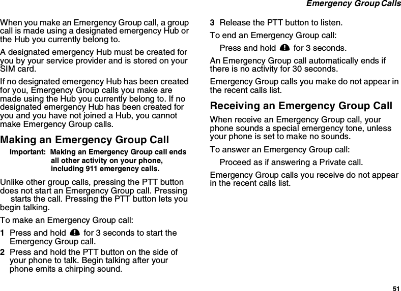 51Emergency Group CallsWhenyoumakeanEmergencyGroupcall,agroupcall is made using a designated emergency Hub orthe Hub you currently belong to.A designated emergency Hub must be created foryou by your service provider and is stored on yourSIM card.If no designated emergency Hub has been createdfor you, Emergency Group calls you make aremade using the Hub you currently belong to. If nodesignated emergency Hub has been created foryouandyouhavenotjoinedaHub,youcannotmake Emergency Group calls.Making an Emergency Group CallImportant: Making an Emergency Group call endsall other activity on your phone,including 911 emergency calls.Unlike other group calls, pressing the PTT buttondoes not start an Emergency Group call. PressingTstarts the call. Pressing the PTT button lets youbegin talking.To make an Emergency Group call:1Press and hold .for 3 seconds to start theEmergency Group call.2Press and hold the PTT button on the side ofyour phone to talk. Begin talking after yourphoneemitsachirpingsound.3Release the PTT button to listen.ToendanEmergencyGroupcall:Press and hold .for 3 seconds.An Emergency Group call automatically ends ifthere is no activity for 30 seconds.Emergency Group calls you make do not appear inthe recent calls list.Receiving an Emergency Group CallWhenreceiveanEmergencyGroupcall,yourphone sounds a special emergency tone, unlessyour phone is set to make no sounds.To answer an Emergency Group call:Proceed as if answering a Private call.Emergency Group calls you receive do not appearin the recent calls list.