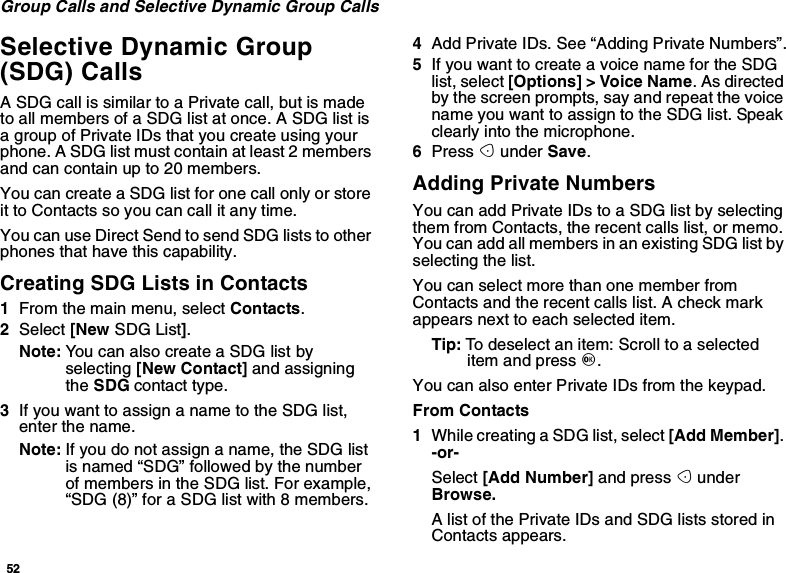 52Group Calls and Selective Dynamic Group CallsSelective Dynamic Group(SDG) CallsA SDG call is similar to a Private call, but is madeto all members of a SDG list at once. A SDG list isa group of Private IDs that you create using yourphone. A SDG list must contain at least 2 membersand can contain up to 20 members.You can create a SDG list for one call only or storeit to Contacts so you can call it any time.YoucanuseDirectSendtosendSDGliststootherphones that have this capability.Creating SDG Lists in Contacts1From the main menu, select Contacts.2Select [New SDG List].Note: You can also create a SDG list byselecting [New Contact] and assigningthe SDG contact type.3IfyouwanttoassignanametotheSDGlist,enter the name.Note: Ifyoudonotassignaname,theSDGlistis named “SDG” followed by the numberof members in the SDG list. For example,“SDG (8)” for a SDG list with 8 members.4AddPrivateIDs.See“AddingPrivateNumbers”.5If you want to create a voice name for the SDGlist, select [Options] &gt; Voice Name.Asdirectedby the screen prompts, say and repeat the voicenameyouwanttoassigntotheSDGlist.Speakclearly into the microphone.6Press Aunder Save.Adding Private NumbersYoucanaddPrivateIDstoaSDGlistbyselectingthem from Contacts, the recent calls list, or memo.YoucanaddallmembersinanexistingSDGlistbyselecting the list.You can select more than one member fromContacts and the recent calls list. A check markappears next to each selected item.Tip: To deselect an item: Scroll to a selecteditem and press O.You can also enter Private IDs from the keypad.From Contacts1While creating a SDG list, select [Add Member].-or-Select [Add Number] and press AunderBrowse.AlistofthePrivateIDsandSDGlistsstoredinContacts appears.
