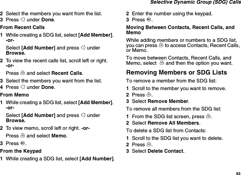 53Selective Dynamic Group (SDG) Calls2Select the members you want from the list.3Press Aunder Done.From Recent Calls1While creating a SDG list, select [Add Member].-or-Select [Add Number] and press AunderBrowse.2To view the recent calls list, scroll left or right.-or-Press mand select Recent Calls.3Select the members you want from the list.4Press Aunder Done.From Memo1While creating a SDG list, select [Add Member].-or-Select [Add Number] and press AunderBrowse.2To view memo, scroll left or right. -or-Press mand select Memo.3Press O.From the Keypad1While creating a SDG list, select [Add Number].2Enter the number using the keypad.3Press O.Moving Between Contacts, Recent Calls, andMemoWhile adding members or numbers to a SDG list,you can press mto access Contacts, Recent Calls,or Memo.To move between Contacts, Recent Calls, andMemo, select mand then the option you want.Removing Members or SDG ListsTo remove a member from the SDG list:1Scroll to the member you want to remove.2Press m.3Select Remove Member.To remove all members from the SDG list:1From the SDG list screen, press m.2Select Remove All Members.To delete a SDG list from Contacts:1Scroll to the SDG list you want to delete.2Press m.3Select Delete Contact.