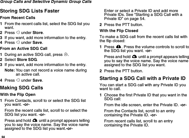 54Group Calls and Selective Dynamic Group CallsStoring SDG Lists FasterFrom Recent Calls1From the recent calls list, select the SDG list youwant.2Press Aunder Store.3If you want, add more information to the entry.4Press Aunder Save.From an Active SDG Call1During an active SDG call, press m.2Select Store SDG.3If you want, add more information to the entry.Note: You can not record a voice name duringan active call.4Press Aunder Save.Making SDG CallsWith the Flip Open1From Contacts, scroll to or select the SDG listyou want. -or-From the recent calls list, scroll to or select theSDG list you want. -or-Press and hold tuntil a prompt appears tellingyou to say the voice name. Say the voice nameassigned to the SDG list you want.-or-Enter or select a Private ID and add morePrivate IDs. See “Starting a SDG Call with aPrivate ID” on page 54.2Press the PTT button.With the Flip ClosedTo make a SDG call from the recent calls list withtheflipclosed:1Press ..Pressthevolumecontrolstoscrolltothe SDG list you want. -or-Press and hold tuntil a prompt appears tellingyoutosaythevoicename.Saythevoicenameassigned to the SDG list you want.2Press the PTT button.Starting a SDG Call with a Private IDYou can start a SDG call with any Private ID youwant to call.1Choose the first Private ID that you want in theSDG call:From the idle screen, enter the Private ID. -or-From the Contacts list, scroll to an entrycontaining the Private ID. -or-From recent calls list, scroll to an entrycontaining the Private ID.