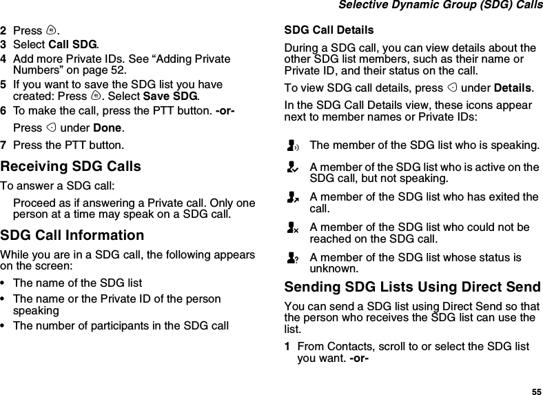 55Selective Dynamic Group (SDG) Calls2Press m.3Select Call SDG.4AddmorePrivateIDs.See“AddingPrivateNumbers” on page 52.5IfyouwanttosavetheSDGlistyouhavecreated: Press m. Select Save SDG.6To make the call, press the PTT button. -or-Press Aunder Done.7Press the PTT button.Receiving SDG CallsTo answer a SDG call:Proceed as if answering a Private call. Only oneperson at a time may speak on a SDG call.SDG Call InformationWhile you are in a SDG call, the following appearson the screen:•The name of the SDG list•The name or the Private ID of the personspeaking•The number of participants in the SDG callSDG Call DetailsDuring a SDG call, you can view details about theother SDG list members, such as their name orPrivate ID, and their status on the call.To view SDG call details, press Aunder Details.In the SDG Call Details view, these icons appearnext to member names or Private IDs:Sending SDG Lists Using Direct SendYou can send a SDG list using Direct Send so thatthe person who receives the SDG list can use thelist.1From Contacts, scroll to or select the SDG listyou want. -or-TThe member of the SDG list who is speaking.AA member of the SDG list who is active on theSDG call, but not speaking.OA member of the SDG list who has exited thecall.UA member of the SDG list who could not bereached on the SDG call.uA member of the SDG list whose status isunknown.