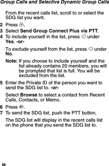 56Group Calls and Selective Dynamic Group CallsFrom the recent calls list, scroll to or select theSDG list you want.2Press m.3Select Send Group Connect Plus via PTT.4To include yourself in the list, press AunderYes.-or-To exclude yourself from the list, press AunderNo.Note: Ifyouchoosetoincludeyourselfandthelist already contains 20 members, you willbe prompted that list is full. You will beexcluded from the list.5Enter the Private ID of the person you want tosend the SDG list to. -or-Select Browse to select a contact from RecentCalls, Contacts, or Memo.6Press O.7To send the SDG list, push the PTT button.The SDG list will display in the recent calls liston the phone that you send the SDG list to.