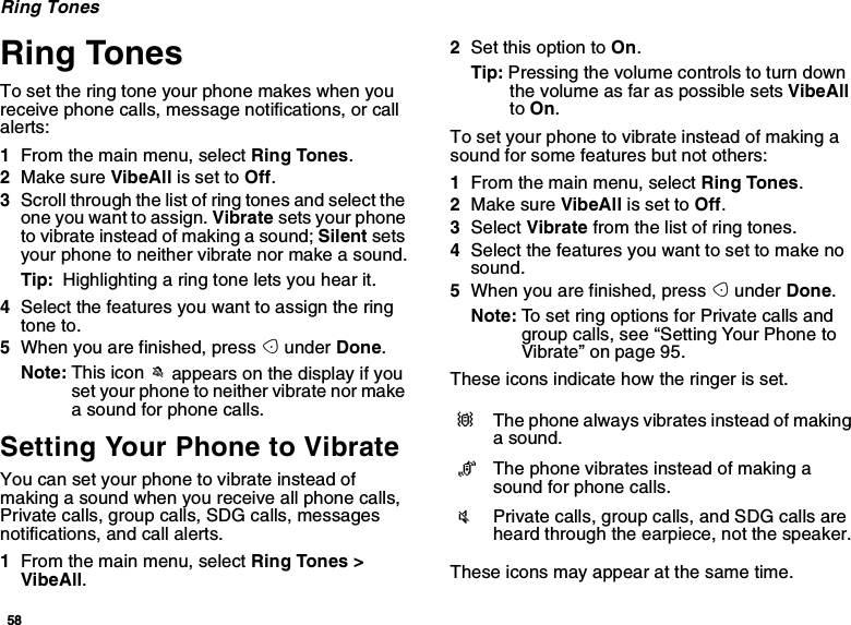 58Ring TonesRing TonesTo set the ring tone your phone makes when youreceive phone calls, message notifications, or callalerts:1From the main menu, select Ring Tones.2Make sure VibeAll is set to Off.3Scroll through the list of ring tones and select theone you want to assign. Vibrate sets your phoneto vibrate instead of making a sound; Silent setsyour phone to neither vibrate nor make a sound.Tip: Highlighting a ring tone lets you hear it.4Select the features you want to assign the ringtone to.5When you are finished, press Aunder Done.Note: This icon Mappears on the display if youset your phone to neither vibrate nor makea sound for phone calls.Setting Your Phone to VibrateYou can set your phone to vibrate instead ofmaking a sound when you receive all phone calls,Private calls, group calls, SDG calls, messagesnotifications, and call alerts.1From the main menu, select Ring Tones &gt;VibeAll.2Set this option to On.Tip: Pressing the volume controls to turn downthe volume as far as possible sets VibeAllto On.To set your phone to vibrate instead of making asound for some features but not others:1From the main menu, select Ring Tones.2Make sure VibeAll is set to Off.3Select Vibrate from the list of ring tones.4Select the features you want to set to make nosound.5When you are finished, press Aunder Done.Note: To set ring options for Private calls andgroup calls, see “Setting Your Phone toVibrate” on page 95.These icons indicate how the ringer is set.These icons may appear at the same time.QThe phone always vibrates instead of makinga sound.RThe phone vibrates instead of making asound for phone calls.uPrivate calls, group calls, and SDG calls areheard through the earpiece, not the speaker.