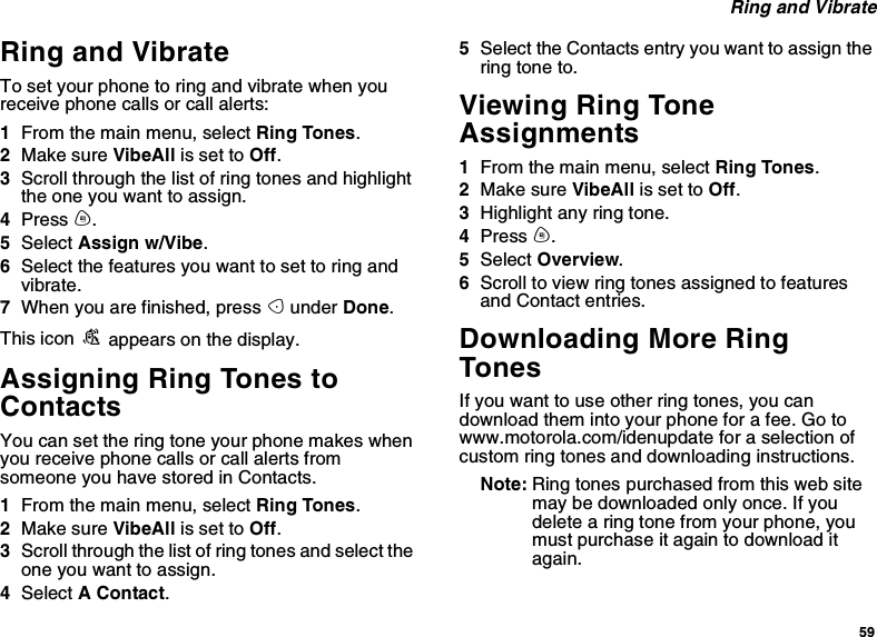 59Ring and VibrateRing and VibrateTo set your phone to ring and vibrate when youreceive phone calls or call alerts:1From the main menu, select Ring Tones.2Make sure VibeAll is set to Off.3Scroll through the list of ring tones and highlightthe one you want to assign.4Press m.5Select Assign w/Vibe.6Select the features you want to set to ring andvibrate.7When you are finished, press Aunder Done.This icon Sappears on the display.Assigning Ring Tones toContactsYou can set the ring tone your phone makes whenyou receive phone calls or call alerts fromsomeone you have stored in Contacts.1From the main menu, select Ring Tones.2Make sure VibeAll is set to Off.3Scroll through the list of ring tones and select theone you want to assign.4Select AContact.5Select the Contacts entry you want to assign thering tone to.Viewing Ring ToneAssignments1From the main menu, select Ring Tones.2Make sure VibeAll is set to Off.3Highlight any ring tone.4Press m.5Select Overview.6Scroll to view ring tones assigned to featuresand Contact entries.Downloading More RingTonesIf you want to use other ring tones, you candownload them into your phone for a fee. Go towww.motorola.com/idenupdate for a selection ofcustom ring tones and downloading instructions.Note: Ring tones purchased from this web sitemay be downloaded only once. If youdelete a ring tone from your phone, youmust purchase it again to download itagain.