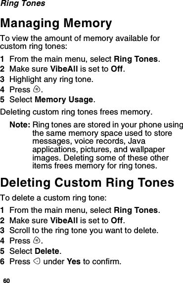 60Ring TonesManaging MemoryTo view the amount of memory available forcustom ring tones:1From the main menu, select Ring Tones.2Make sure VibeAll is set to Off.3Highlight any ring tone.4Press m.5Select Memory Usage.Deleting custom ring tones frees memory.Note: Ring tones are stored in your phone usingthe same memory space used to storemessages, voice records, Javaapplications, pictures, and wallpaperimages. Deleting some of these otheritems frees memory for ring tones.Deleting Custom Ring TonesTo delete a custom ring tone:1From the main menu, select Ring Tones.2Make sure VibeAll is set to Off.3Scroll to the ring tone you want to delete.4Press m.5Select Delete.6Press Aunder Yes to confirm.