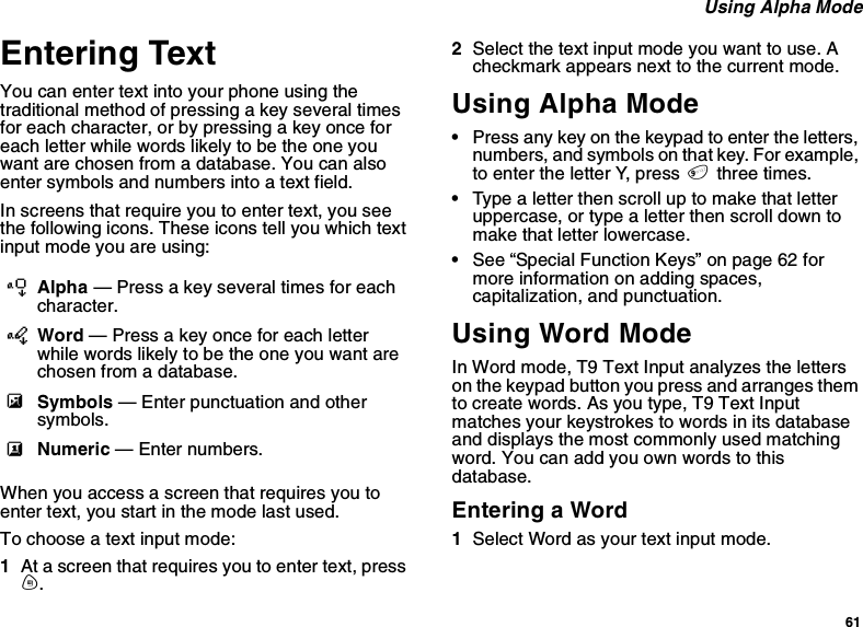 61Using Alpha ModeEntering TextYou can enter text into your phone using thetraditional method of pressing a key several timesfor each character, or by pressing a key once foreach letter while words likely to be the one youwant are chosen from a database. You can alsoenter symbols and numbers into a text field.In screens that require you to enter text, you seethe following icons. These icons tell you which textinput mode you are using:When you access a screen that requires you toenter text, you start in the mode last used.To choose a text input mode:1At a screen that requires you to enter text, pressm.2Select the text input mode you want to use. Acheckmark appears next to the current mode.Using Alpha Mode•Press any key on the keypad to enter the letters,numbers, and symbols on that key. For example,to enter the letter Y, press 9three times.•Type a letter then scroll up to make that letteruppercase, or type a letter then scroll down tomake that letter lowercase.•See “Special Function Keys” on page 62 formore information on adding spaces,capitalization, and punctuation.Using Word ModeIn Word mode, T9 Text Input analyzes the letterson the keypad button you press and arranges themto create words. As you type, T9 Text Inputmatches your keystrokes to words in its databaseand displays the most commonly used matchingword. You can add you own words to thisdatabase.Entering a Word1Select Word as your text input mode.lAlpha — Press a key several times for eachcharacter.jWord — Press a key once for each letterwhile words likely to be the one you want arechosen from a database.iSymbols — Enter punctuation and othersymbols.kNumeric — Enter numbers.