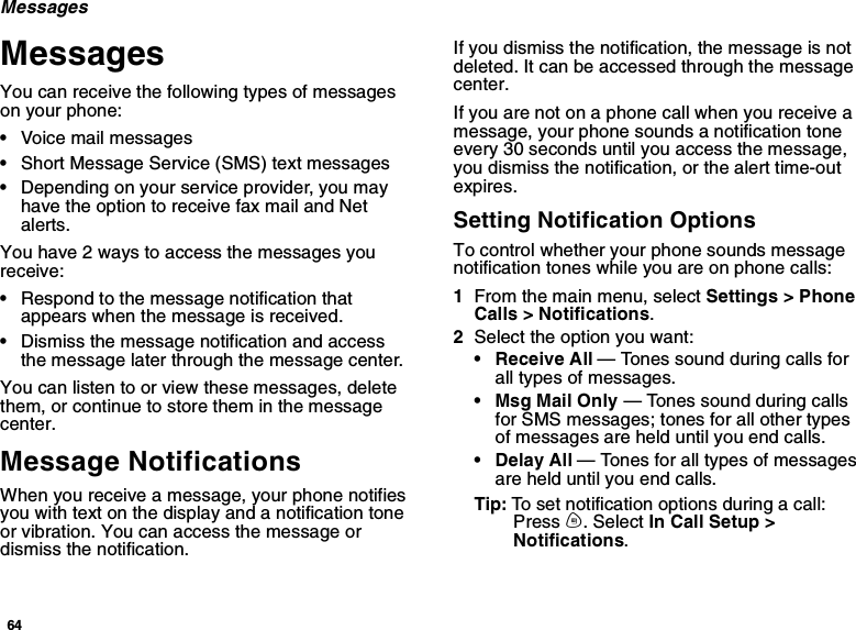 64MessagesMessagesYou can receive the following types of messageson your phone:•Voice mail messages•Short Message Service (SMS) text messages•Depending on your service provider, you mayhave the option to receive fax mail and Netalerts.You have 2 ways to access the messages youreceive:•Respond to the message notification thatappears when the message is received.•Dismiss the message notification and accessthe message later through the message center.You can listen to or view these messages, deletethem, or continue to store them in the messagecenter.Message NotificationsWhen you receive a message, your phone notifiesyouwithtextonthedisplayandanotificationtoneor vibration. You can access the message ordismiss the notification.If you dismiss the notification, the message is notdeleted. It can be accessed through the messagecenter.If you are not on a phone call when you receive amessage, your phone sounds a notification toneevery 30 seconds until you access the message,you dismiss the notification, or the alert time-outexpires.Setting Notification OptionsTo control whether your phone sounds messagenotification tones while you are on phone calls:1From the main menu, select Settings &gt; PhoneCalls &gt; Notifications.2Select the option you want:• Receive All — Tones sound during calls forall types of messages.•MsgMailOnly— Tones sound during callsfor SMS messages; tones for all other typesof messages are held until you end calls.• Delay All — Tones for all types of messagesare held until you end calls.Tip: To set notification options during a call:Press m. Select In Call Setup &gt;Notifications.