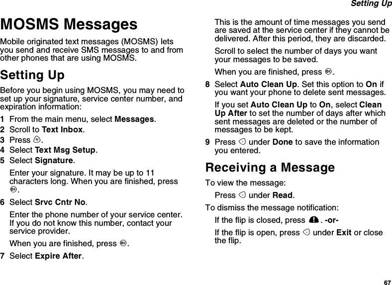 67Setting UpMOSMS MessagesMobile originated text messages (MOSMS) letsyou send and receive SMS messages to and fromother phones that are using MOSMS.Setting UpBefore you begin using MOSMS, you may need toset up your signature, service center number, andexpiration information:1From the main menu, select Messages.2Scroll to Text Inbox.3Press m.4Select Text Msg Setup.5Select Signature.Enter your signature. It may be up to 11characters long. When you are finished, pressO.6Select Srvc Cntr No.Enter the phone number of your service center.If you do not know this number, contact yourservice provider.When you are finished, press O.7Select Expire After.This is the amount of time messages you sendare saved at the service center if they cannot bedelivered. After this period, they are discarded.Scroll to select the number of days you wantyour messages to be saved.When you are finished, press O.8Select Auto Clean Up. Set this option to On ifyou want your phone to delete sent messages.If you set Auto Clean Up to On,selectCleanUp After to set the number of days after whichsent messages are deleted or the number ofmessages to be kept.9Press Aunder Done to save the informationyou entered.Receiving a MessageTo view the message:Press Aunder Read.To dismiss the message notification:If the flip is closed, press ..-or-If the flip is open, press Aunder Exit or closethe flip.