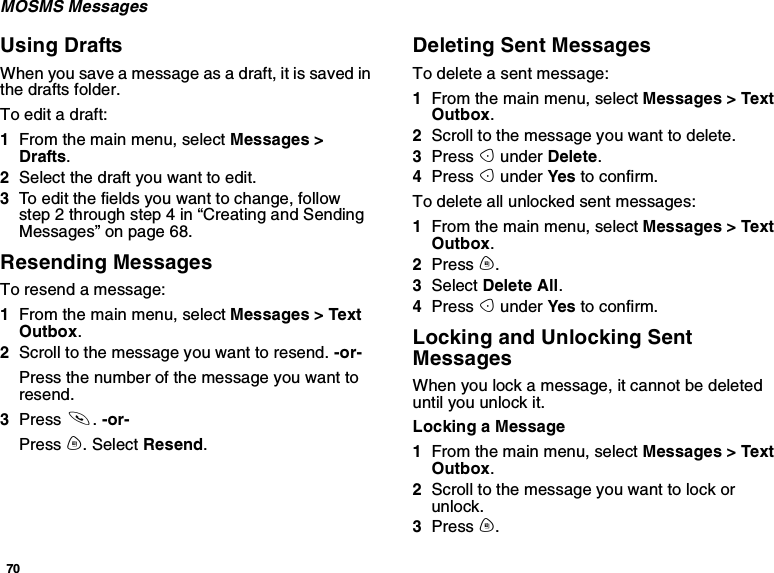 70MOSMS MessagesUsing DraftsWhen you save a message as a draft, it is saved inthe drafts folder.To edit a draft:1From the main menu, select Messages &gt;Drafts.2Selectthedraftyouwanttoedit.3To edit the fields you want to change, followstep 2 through step 4 in “Creating and SendingMessages” on page 68.Resending MessagesTo resend a message:1From the main menu, select Messages &gt; TextOutbox.2Scroll to the message you want to resend. -or-Press the number of the message you want toresend.3Press s.-or-Press m. Select Resend.Deleting Sent MessagesTo delete a sent message:1From the main menu, select Messages &gt; TextOutbox.2Scroll to the message you want to delete.3Press Aunder Delete.4Press Aunder Yes to confirm.To delete all unlocked sent messages:1From the main menu, select Messages &gt; TextOutbox.2Press m.3Select Delete All.4Press Aunder Yes to confirm.Locking and Unlocking SentMessagesWhen you lock a message, it cannot be deleteduntil you unlock it.Locking a Message1From the main menu, select Messages &gt; TextOutbox.2Scroll to the message you want to lock orunlock.3Press m.
